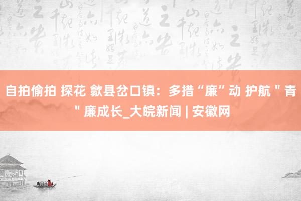 自拍偷拍 探花 歙县岔口镇：多措“廉”动 护航＂青＂廉成长_大皖新闻 | 安徽网