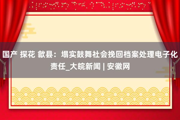 国产 探花 歙县：塌实鼓舞社会挽回档案处理电子化责任_大皖新闻 | 安徽网