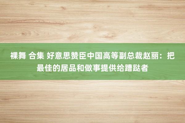 裸舞 合集 好意思赞臣中国高等副总裁赵丽：把最佳的居品和做事提供给蹧跶者