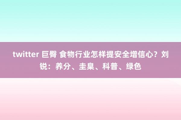 twitter 巨臀 食物行业怎样提安全增信心？刘锐：养分、圭臬、科普、绿色