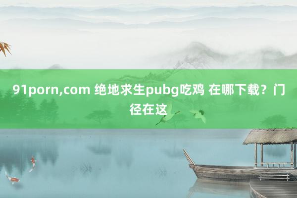 91porn,com 绝地求生pubg吃鸡 在哪下载？门径在这