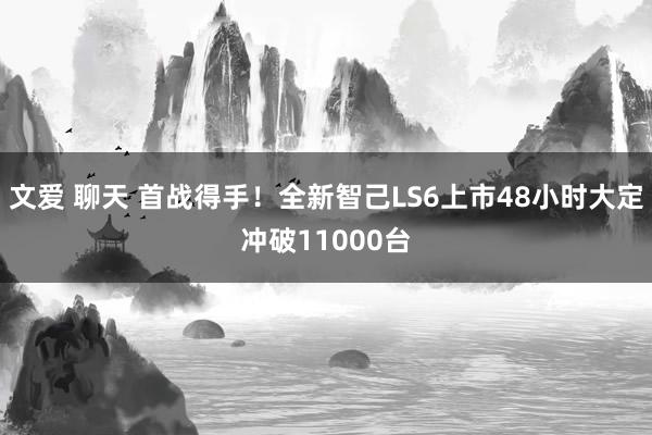 文爱 聊天 首战得手！全新智己LS6上市48小时大定冲破11000台