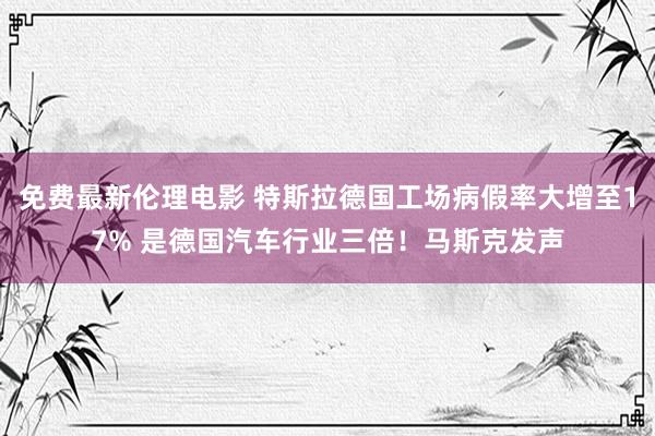 免费最新伦理电影 特斯拉德国工场病假率大增至17% 是德国汽车行业三倍！马斯克发声