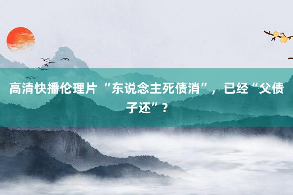 高清快播伦理片 “东说念主死债消”，已经“父债子还”？