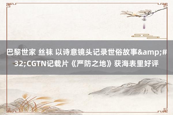 巴黎世家 丝袜 以诗意镜头记录世俗故事&#32;CGTN记载片《严防之地》获海表里好评