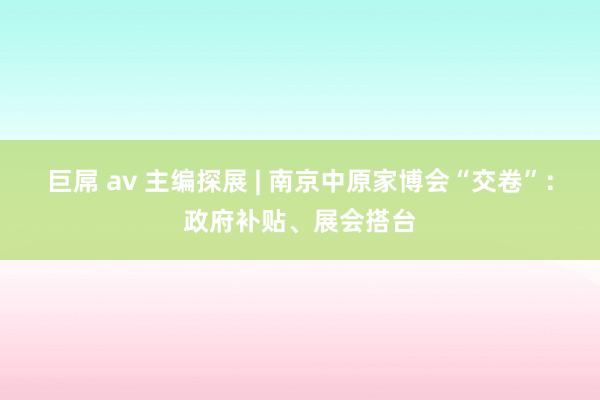 巨屌 av 主编探展 | 南京中原家博会“交卷”：政府补贴、展会搭台