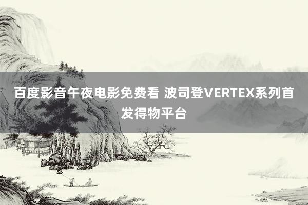 百度影音午夜电影免费看 波司登VERTEX系列首发得物平台