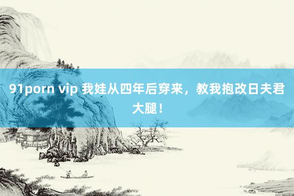 91porn vip 我娃从四年后穿来，教我抱改日夫君大腿！