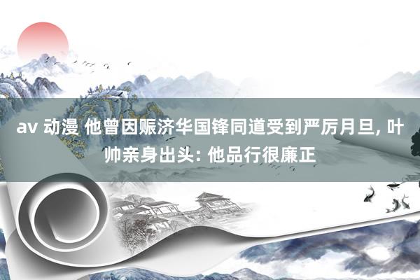 av 动漫 他曾因赈济华国锋同道受到严厉月旦, 叶帅亲身出头: 他品行很廉正