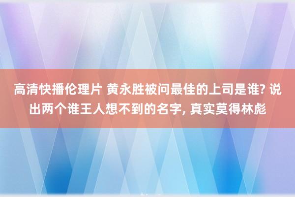 高清快播伦理片 黄永胜被问最佳的上司是谁? 说出两个谁王人想不到的名字， 真实莫得林彪