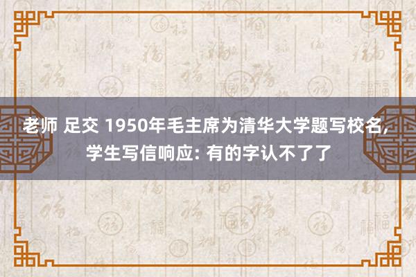 老师 足交 1950年毛主席为清华大学题写校名, 学生写信响应: 有的字认不了了