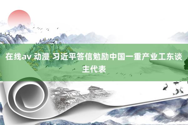 在线av 动漫 习近平答信勉励中国一重产业工东谈主代表