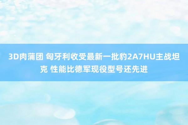 3D肉蒲团 匈牙利收受最新一批豹2A7HU主战坦克 性能比德军现役型号还先进