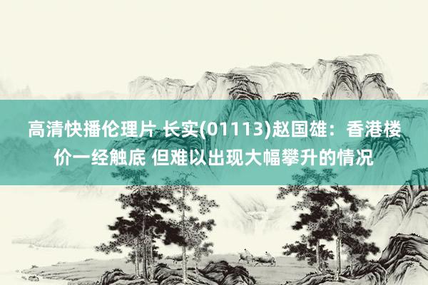 高清快播伦理片 长实(01113)赵国雄：香港楼价一经触底 但难以出现大幅攀升的情况