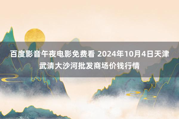 百度影音午夜电影免费看 2024年10月4日天津武清大沙河批发商场价钱行情