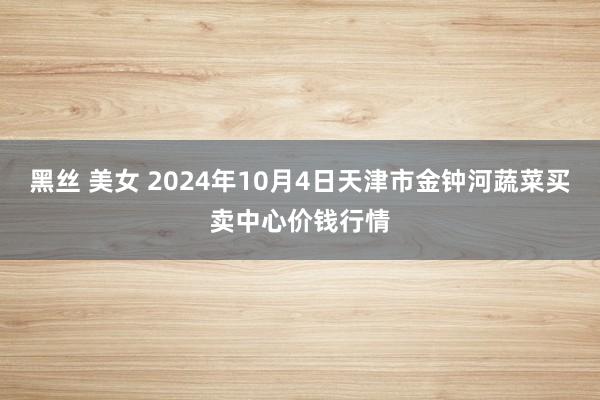 黑丝 美女 2024年10月4日天津市金钟河蔬菜买卖中心价钱行情