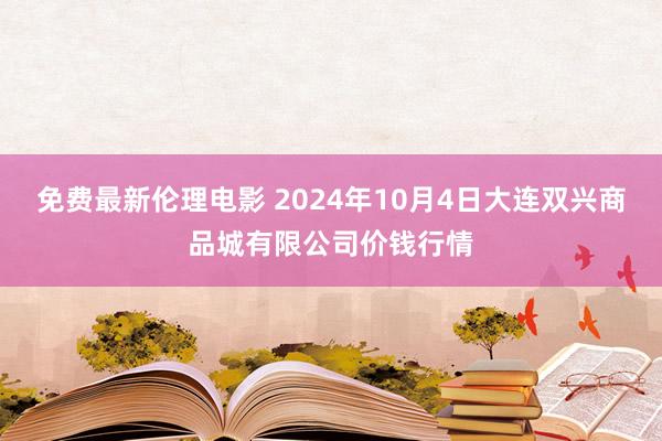 免费最新伦理电影 2024年10月4日大连双兴商品城有限公司价钱行情