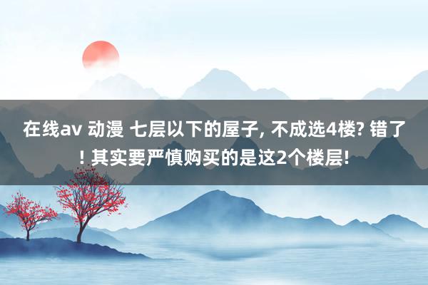 在线av 动漫 七层以下的屋子， 不成选4楼? 错了! 其实要严慎购买的是这2个楼层!