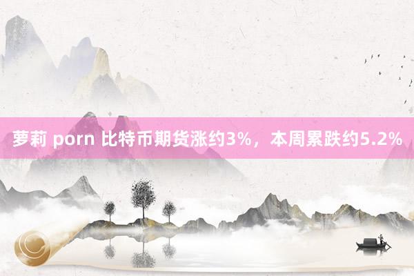 萝莉 porn 比特币期货涨约3%，本周累跌约5.2%