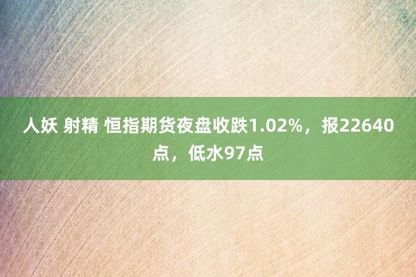 人妖 射精 恒指期货夜盘收跌1.02%，报22640点，低水97点