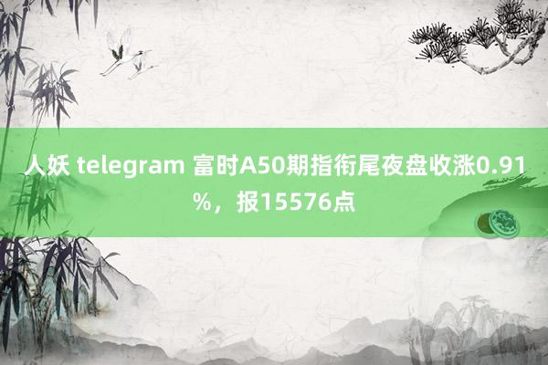 人妖 telegram 富时A50期指衔尾夜盘收涨0.91%，报15576点