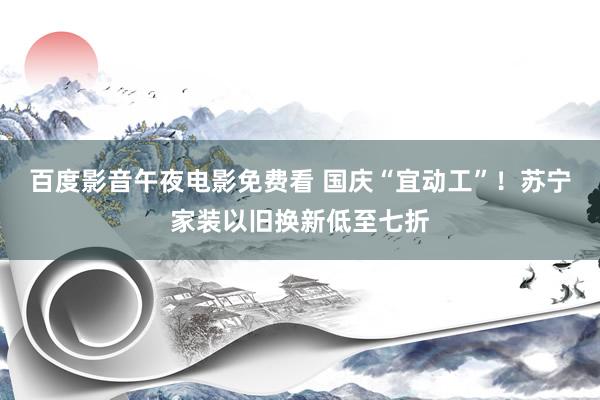 百度影音午夜电影免费看 国庆“宜动工”！苏宁家装以旧换新低至七折