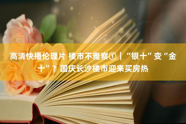 高清快播伦理片 楼市不雅察①｜“银十”变“金十”？国庆长沙楼市迎来买房热