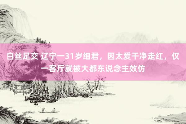 白丝足交 辽宁一31岁细君，因太爱干净走红，仅一客厅就被大都东说念主效仿