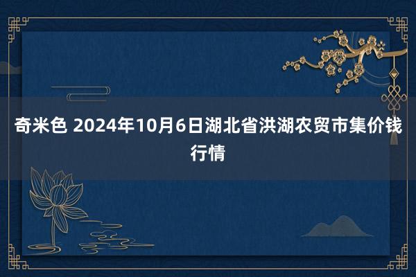 奇米色 2024年10月6日湖北省洪湖农贸市集价钱行情