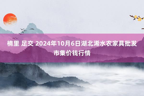 楠里 足交 2024年10月6日湖北浠水农家具批发市集价钱行情