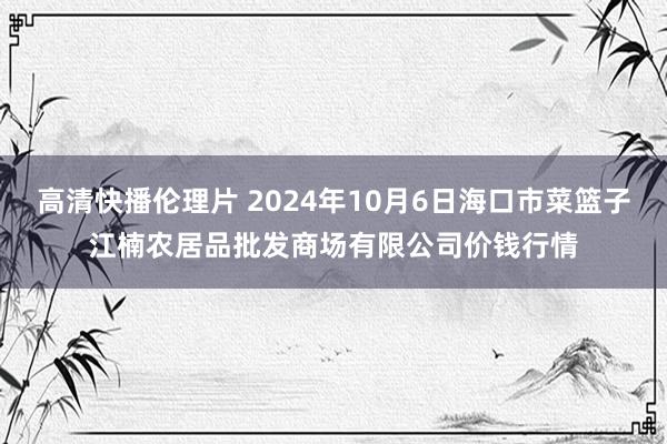 高清快播伦理片 2024年10月6日海口市菜篮子江楠农居品批发商场有限公司价钱行情