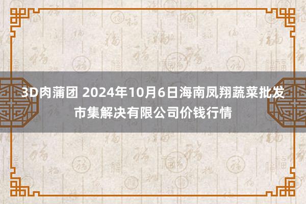 3D肉蒲团 2024年10月6日海南凤翔蔬菜批发市集解决有限公司价钱行情