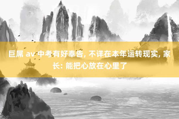 巨屌 av 中考有好奉告， 不详在本年运转现实， 家长: 能把心放在心里了