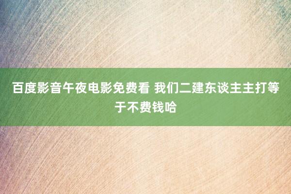 百度影音午夜电影免费看 我们二建东谈主主打等于不费钱哈