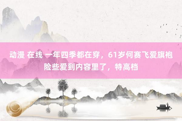 动漫 在线 一年四季都在穿，61岁何赛飞爱旗袍险些爱到内容里了，特高档