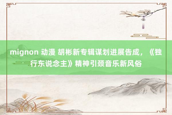 mignon 动漫 胡彬新专辑谋划进展告成，《独行东说念主》精神引颈音乐新风俗