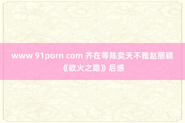 www 91porn com 齐在等陈奕天不雅赵丽颖《欲火之路》后感