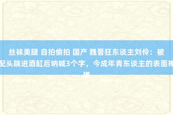 丝袜美腿 自拍偷拍 国产 魏晋狂东谈主刘伶：被配头踹进酒缸后呐喊3个字，今成年青东谈主的表面禅