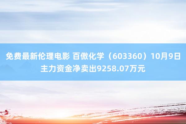 免费最新伦理电影 百傲化学（603360）10月9日主力资金净卖出9258.07万元