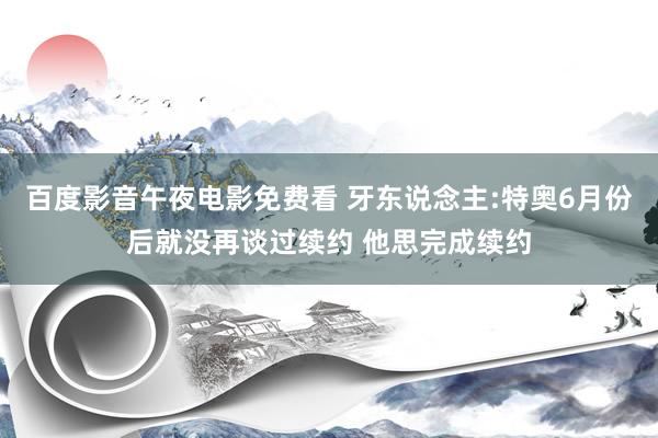 百度影音午夜电影免费看 牙东说念主:特奥6月份后就没再谈过续约 他思完成续约