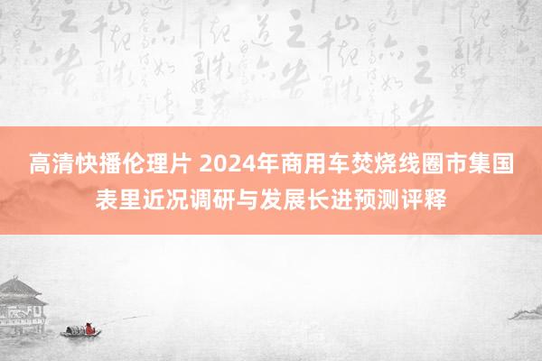 高清快播伦理片 2024年商用车焚烧线圈市集国表里近况调研与发展长进预测评释