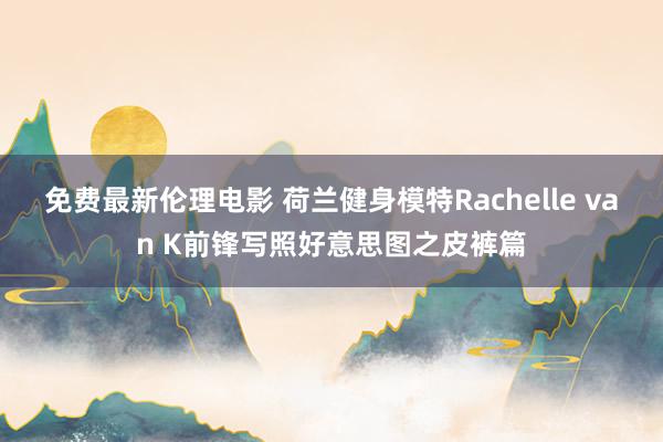 免费最新伦理电影 荷兰健身模特Rachelle van K前锋写照好意思图之皮裤篇