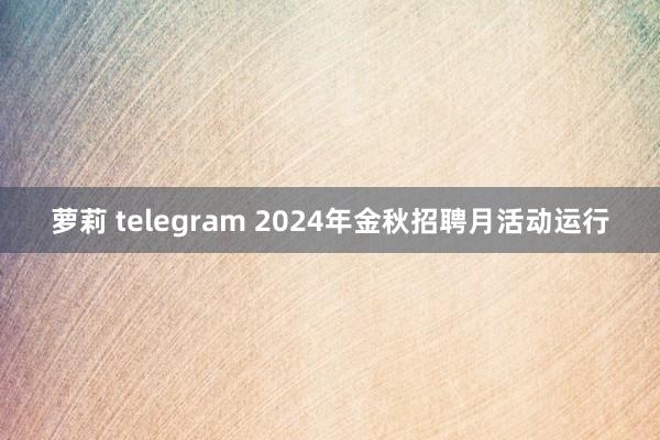 萝莉 telegram 2024年金秋招聘月活动运行