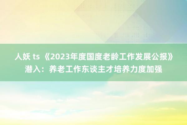 人妖 ts 《2023年度国度老龄工作发展公报》潜入：养老工作东谈主才培养力度加强