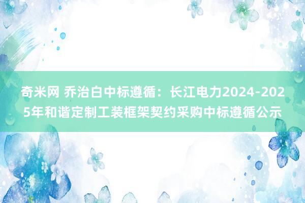 奇米网 乔治白中标遵循：长江电力2024-2025年和谐定制工装框架契约采购中标遵循公示