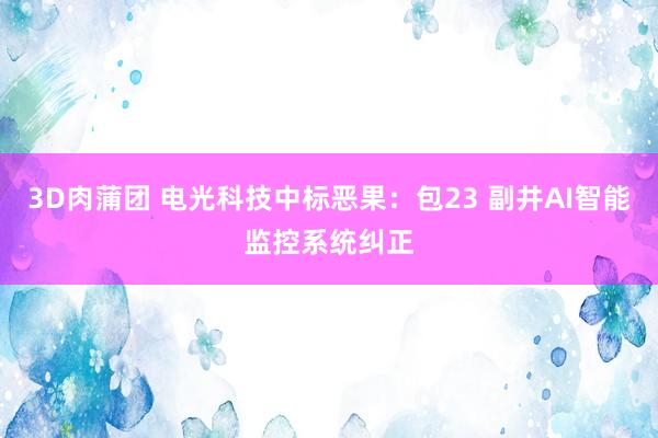 3D肉蒲团 电光科技中标恶果：包23 副井AI智能监控系统纠正