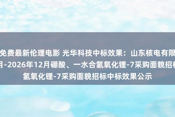 免费最新伦理电影 光华科技中标效果：山东核电有限公司2025年1月-2026年12月硼酸、一水合氢氧化锂-7采购面貌招标中标效果公示