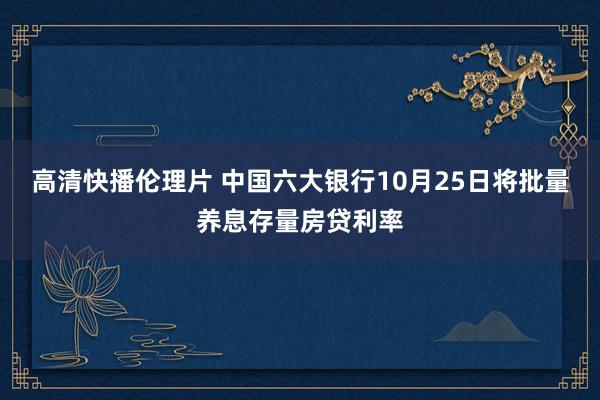 高清快播伦理片 中国六大银行10月25日将批量养息存量房贷利率