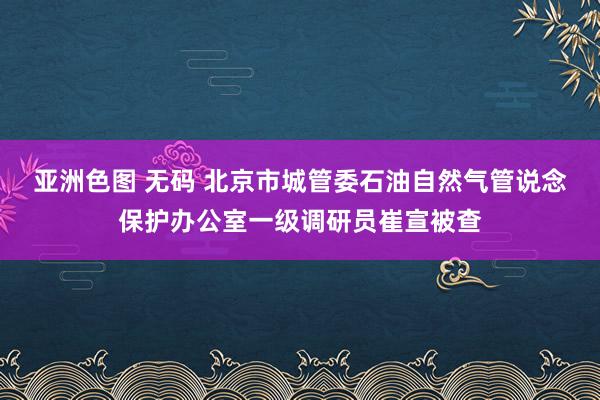 亚洲色图 无码 北京市城管委石油自然气管说念保护办公室一级调研员崔宣被查