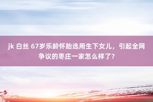 jk 白丝 67岁乐龄怀胎选用生下女儿，引起全网争议的枣庄一家怎么样了？